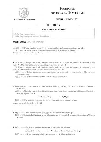 l g 11  UNIVERSIDAD DE CANTABRIA PRUEBAS DE ACCESO A LA UNIVERSIDAD LOGSE  JUNIO 2002 QUÍMICA INDICACIONES AL ALUMNO l  Debe eleg ir tres cuestiones 2 Debe elegir uno opc ión completo de problemas CUESTIONES 2 PUNTOS CADA UNA A a  l PUNTO Calcular cuánto pesan IO L del gas monóxido de carbono en condiciones normales b  l PUNTO Calcular cuántos átomos hay en esa cantidad de monóxido de carbono DATOS Masas atómicas C  12 O 16 B El último electrón que completa la configuración electrónica en su es…