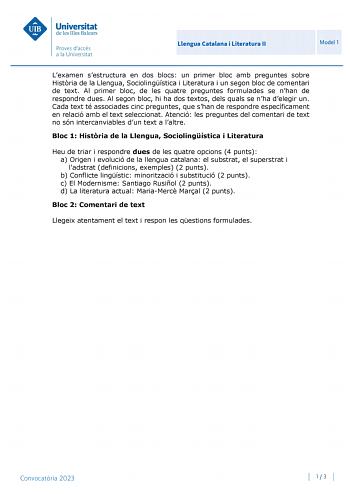 Llengua Catalana i Literatura II Model 1 Lexamen sestructura en dos blocs un primer bloc amb preguntes sobre Histria de la Llengua Sociolingística i Literatura i un segon bloc de comentari de text Al primer bloc de les quatre preguntes formulades se nhan de respondre dues Al segon bloc hi ha dos textos dels quals se nha delegir un Cada text té associades cinc preguntes que shan de respondre específicament en relació amb el text seleccionat Atenció les preguntes del comentari de text no són inte…