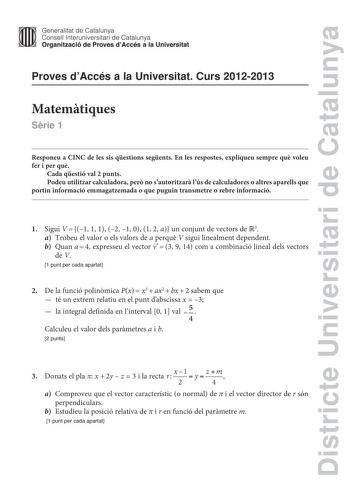 Districte Universitari de Catalunya Generalitat de Catalunya Consell lnteruniversitari de Catalunya Organització de Proves dAccés a la Universitat Proves dAccés a la Universitat Curs 20122013 Matemtiques Srie 1 Responeu a CINC de les sis qestions segents En les respostes expliqueu sempre qu voleu fer i per qu Cada qestió val 2 punts Podeu utilitzar calculadora per no sautoritzar lús de calculadores o altres aparells que portin informació emmagatzemada o que puguin transmetre o rebre informació …