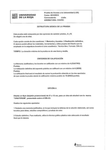 UNIVERSIDAD DE LA RIOJA Prueba de Acceso a la Universidad LOE Curso 20122013 Convocatoria Julio ASIGNATURA DISEÑO ESTRUCTURA BÁSICA DE LA PRUEBA Esta prueba está compuesta por dos opciones de carácter práctico A y B Se elegirá una de ellas Cada opción consta de dos cuestiones 1 Memoria y bocetos 2 Realización definitiva El alumno podrá utilizar los materiales herramientas y útiles propios del Diseño que ha empleado en la asignatura durante el curso académico Técnica libre Formato DINA3 TIEMPO L…