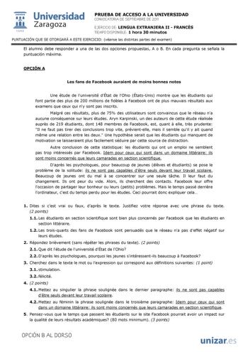  Universidad 111 Zaragoza 1542 PRUEBA DE ACCESO A LA UNIVERSIDAD CONVOCATORIA DE SEPTIEMBRE DE 2011 EJERCICIO DE LENGUA EXTRANJERA II  FRANCÉS TIEMPO DISPONIBLE 1 hora 30 minutos PUNTUACIÓN QUE SE OTORGARÁ A ESTE EJERCICIO véanse las distintas partes del examen El alumno debe responder a una de las dos opciones propuestas A o B En cada pregunta se señala la puntuación máxima OPCIÓN A Les fans de Facebook auraient de moins bonnes notes Une étude de luniversité dÉtat de lOhio ÉtatsUnis montre que…