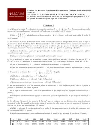 Pruebas de Acceso a Ensenanzas Universitarias Ociales de Grado 2012 Materia MATEMA TICAS APLICADAS A LAS CIENCIAS SOCIALES II El alumno debera contestar a una de las dos opciones propuestas A o B Se podra utilizar cualquier tipo de calculadora Propuesta A 1 a Despeja la matriz X en la siguiente ecuacion matricial 7  I  2  X  A  X  B suponiendo que todas las matrices son cuadradas del mismo orden I es la matriz identidad 075 puntos b Si A  30 71  calcula la matriz X que cumple A  X  I donde I es…