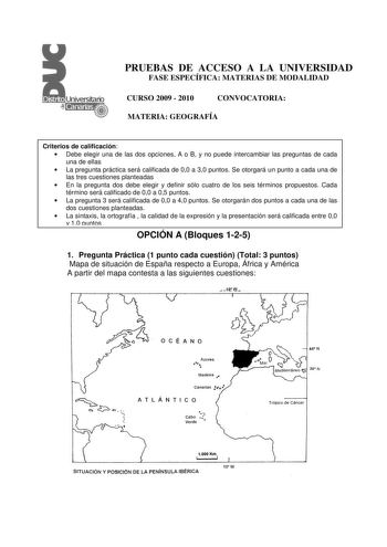 PRUEBAS DE ACCESO A LA UNIVERSIDAD FASE ESPECÍFICA MATERIAS DE MODALIDAD CURSO 2009  2010 CONVOCATORIA MATERIA GEOGRAFÍA Criterios de calificación  Debe elegir una de las dos opciones A o B y no puede intercambiar las preguntas de cada una de ellas  La pregunta práctica será calificada de 00 a 30 puntos Se otorgará un punto a cada una de las tres cuestiones planteadas  En la pregunta dos debe elegir y definir sólo cuatro de los seis términos propuestos Cada término será calificado de 00 a 05 pu…