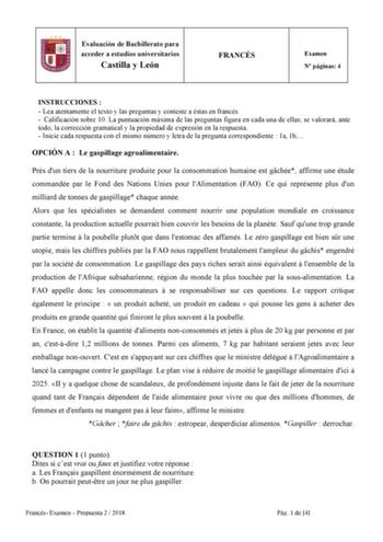 6 Evaluación de Bachillerato para acceder a estudios universitarios Castilla y León FRANCÉS Examen N páginas 4 INSTRUCCIONES   Lea atentamente el texto y las preguntas y conteste a éstas en francés  Calificación sobre 10 La puntuación máxima de las preguntas figura en cada una de ellas se valorará ante todo la corrección gramatical y la propiedad de expresión en la respuesta  Inicie cada respuesta con el mismo número y letra de la pregunta correspondiente  1a 1b OPCIÓN A  Le gaspillage agroalim…