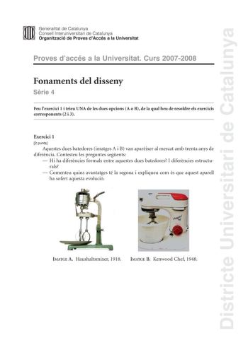 Districte Universitari de Catalunya Generalitat de Catalunya Consell lnteruniversitari de Catalunya Organització de Proves dAccés a la Universitat Proves daccés a la Universitat Curs 20072008 Fonaments del disseny Srie 4 Feu lexercici 1 i trieu UNA de les dues opcions A o B de la qual heu de resoldre els exercicis corresponents 2 i 3 Exercici 1 2 punts Aquestes dues batedores imatges A i B van aparixer al mercat amb trenta anys de diferncia Contesteu les preguntes segents  Hi ha diferncies form…