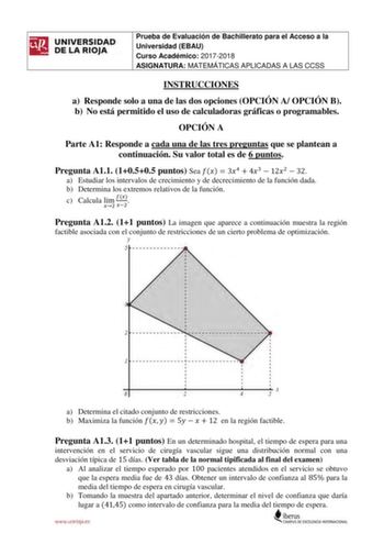 UNIVERSIDAD DE LA RIOJA Prueba de Evaluación de Bachillerato para el Acceso a la Universidad EBAU Curso Académico 20172018 ASIGNATURA MATEMÁTICAS APLICADAS A LAS CCSS INSTRUCCIONES a Responde solo a una de las dos opciones OPCIÓN A OPCIÓN B b No está permitido el uso de calculadoras gráficas o programables OPCIÓN A Parte A1 Responde a cada una de las tres preguntas que se plantean a continuación Su valor total es de 6 puntos Pregunta A11 10505 puntos Sea   34  43  122  32 a Estudiar los interva…