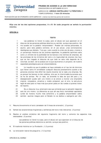  Universidad fil Zaragoza 1S42 PRUEBA DE ACCESO A LA UNIVERSIDAD CONVOCATORIA DE SEPTIEMBRE DE 2015 EJERCICIO DE LENGUA CASTELLANA Y LITERATURA II TIEMPO DISPONIBLE 1 hora 30 minutos PUNTUACIÓN QUE SE OTORGARÁ A ESTE EJERCICIO véanse las distintas partes del examen Elija una de las dos opciones propuestas A o B En cada pregunta se señala la puntuación máxima OPCIÓN A TEXTO 1 Las palabras no tienen la culpa pero el abuso con que aparecen en el 2 discurso de las personas públicas deteriora su sen…