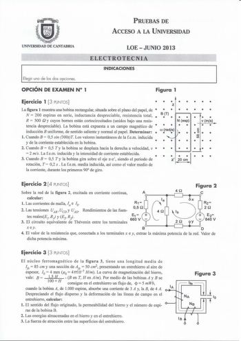 PRUEBAS DE ACCESO A LA UNIVERSIDAD UNIVERSIDAD DE CANTABRIA LOE  JUNIO 2013 ELECTROTECNIA INDICACIONES Elegir una de las dos opciones OPCIÓN DE EXAMEN N 1 Figura 1 Eiercicio 1  3 PUNTOS  La figura 1 muestra una bobina rectangular situada sobre el plano del papel de  N  200 espiras en serie inductancia despreciable resistencia total  R  500 Q y cuyos bornes están cortocircuitados unidos bajo una resis tencia despreciable La bobina está expuesta a un campo magnético de  inducción B uniforme de se…