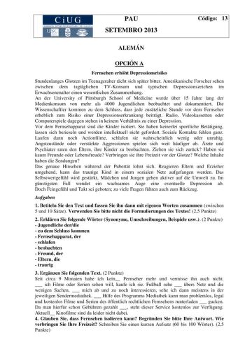 CiUG COM ISIÓN INTERUN IVERSITARIA DE GALICIA PAU SETEMBRO 2013 Código 13 ALEMÁN OPCIÓN A Fernsehen erhht Depressionsrisiko Stundenlanges Glotzen im Teenageralter rcht sich spter bitter Amerikanische Forscher sehen zwischen dem tagtglichen TVKonsum und typischen Depressionszeichen im Erwachsenenalter einen wesentlichen Zusammenhang An der University of Pittsburgh School of Medicine wurde ber 15 Jahre lang der Medienkonsum von mehr als 4000 Jugendlichen beobachtet und dokumentiert Die Wissenscha…