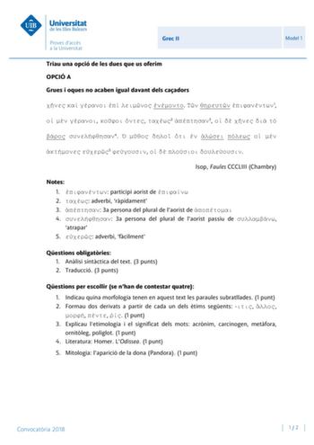 Grec II Model 1 Triau una opció de les dues que us oferim OPCIÓ A Grues i oques no acaben igual davant dels caadors         1      2 3       4           5      Isop Faules CCCLIII Chambry Notes 1  participi aorist de  2  adverbi rpidament 3  3a persona del plural de laorist de  4  3a persona del plural de laorist passiu de  atrapar 5  adverbi fcilment Qestions obligatries 1 Anlisi sintctica del text 3 punts 2 Traducció 3 punts Qestions per escollir se nhan de contestar quatre 1 Indicau quina mo…