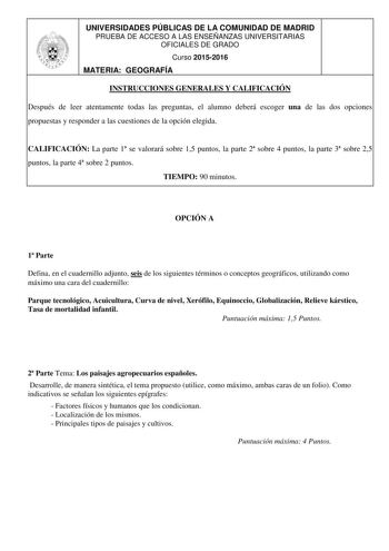 UNIVERSIDADES PÚBLICAS DE LA COMUNIDAD DE MADRID PRUEBA DE ACCESO A LAS ENSEÑANZAS UNIVERSITARIAS OFICIALES DE GRADO Curso 20152016 MATERIA GEOGRAFÍA INSTRUCCIONES GENERALES Y CALIFICACIÓN Después de leer atentamente todas las preguntas el alumno deberá escoger una de las dos opciones propuestas y responder a las cuestiones de la opción elegida CALIFICACIÓN La parte 1 se valorará sobre 15 puntos la parte 2 sobre 4 puntos la parte 3 sobre 25 puntos la parte 4 sobre 2 puntos TIEMPO 90 minutos OPC…