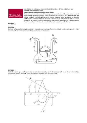 OPCIÓN A UNIVERSIDAD DE CASTILLALA MANCHA PRUEBA DE ACCESO A ESTUDIOS DE GRADO 2010 MATERIA DIBUJO TÉCNICO JUNIO INSTRUCCIONES PARA LA REALIZACIÓN DE LA PRUEBA El alumno deberá contestar a una de las dos opciones propuestas A o B Cada ejercicio se resolverá sobre un papel A4 de dibujo distinto Todos los ejercicios se puntúan por igual Será suficiente con delinear a lápiz la resolución gráfica de los mismos debiendo quedar constancia de todas las construcciones auxiliares empleadas Se podrá util…