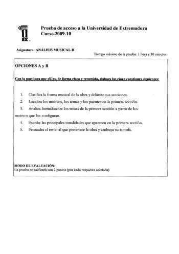 Prueba de acceso a la Universidad de Extremadura Curso 20091O Asignatura ANÁLISIS MUSICAL 11 OPCIONES A y B Tiempo máximo de la prueba 1 hora y 30 minutos Con la partitura que elijas de forma clma y resumida elabora las cinco cuestiones siguientes 1 Clasifica la forma musical de la obra y delimite sus secciones 2 Localiza los motivos los temas y los puentes en la primera sección 3 Analiza formalmente los temas de la primera sección a partir de los motivos que los configuran 4 Escribe las princi…