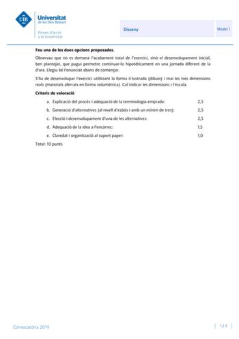 Disseny Model 1 Feu una de les dues opcions proposades Observau que no es demana lacabament total de lexercici sinó el desenvolupament inicial ben plantejat que pugui permetre continuarlo hipotticament en una jornada diferent de la dara Llegiu bé lenunciat abans de comenar Sha de desenvolupar lexercici utilitzant la forma illustrada dibuix i mai les tres dimensions reals materials aferrats en forma volumtrica Cal indicar les dimensions i lescala Criteris de valoració a Explicació del procés i a…