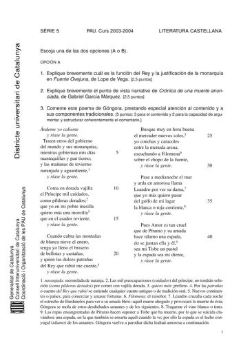 SRIE 5 PAU Curs 20032004 LITERATURA CASTELLANA Districte universitari de Catalunya Generalitat de Catalunya Consell Interuniversitari de Catalunya Coordinació i Organització de les PAU de Catalunya Escoja una de las dos opciones A o B OPCIÓN A 1 Explique brevemente cuál es la función del Rey y la justificación de la monarquía en Fuente Ovejuna de Lope de Vega 25 puntos 2 Explique brevemente el punto de vista narrativo de Crónica de una muerte anunciada de Gabriel García Márquez 25 puntos 3 Come…