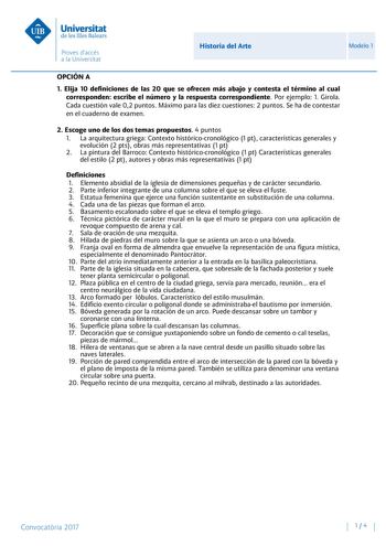 Historia del Arte Modelo 1 OPCIÓN A 1 Elija 10 definiciones de las 20 que se ofrecen más abajo y contesta el término al cual corresponden escribe el número y la respuesta correspondiente Por ejemplo 1 Girola Cada cuestión vale 02 puntos Máximo para las diez cuestiones 2 puntos Se ha de contestar en el cuaderno de examen 2 Escoge uno de los dos temas propuestos 4 puntos 1 La arquitectura griega Contexto históricocronológico 1 pt características generales y evolución 2 pts obras más representativ…