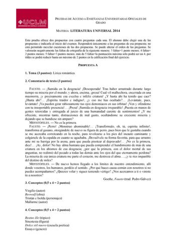 PRUEBAS DE ACCESO A ENSEÑANZAS UNIVERSITARIAS OFICIALES DE GRADO MATERIA LITERATURA UNIVERSAL 2014 Esta prueba ofrece dos propuestas con cuatro preguntas cada una El alumno debe elegir una de las propuestas e indicarla al inicio del examen Responderá únicamente a las preguntas de esa propuesta no está permitido mezclar cuestiones de las dos propuestas Se puede alterar el orden de las preguntas Se valorarán negativamente las faltas de ortografía de la siguiente manera 3 faltas1 punto menos 4 fal…