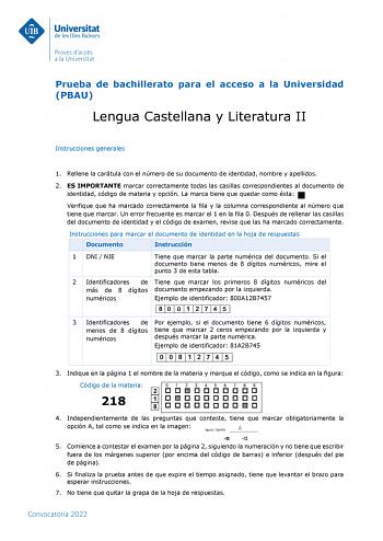 Prueba de bachillerato para el acceso a la Universidad PBAU Lengua Castellana y Literatura II Instrucciones generales 1 Rellene la carátula con el número de su documento de identidad nombre y apellidos 2 ES IMPORTANTE marcar correctamente todas las casillas correspondientes al documento de identidad código de materia y opción La marca tiene que quedar como ésta Verifique que ha marcado correctamente la fila y la columna correspondiente al número que tiene que marcar Un error frecuente es marcar…