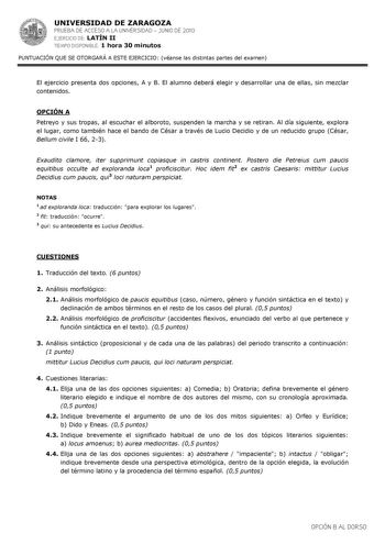 UNIVERSIDAD DE ZARAGOZA PRUEBA DE ACCESO A LA UNIVERSIDAD  JUNIO DE 2010 EJERCICIO DE LATÍN II TIEMPO DISPONIBLE 1 hora 30 minutos PUNTUACIÓN QUE SE OTORGARÁ A ESTE EJERCICIO véanse las distintas partes del examen El ejercicio presenta dos opciones A y B El alumno deberá elegir y desarrollar una de ellas sin mezclar contenidos OPCIÓN A Petreyo y sus tropas al escuchar el alboroto suspenden la marcha y se retiran Al día siguiente explora el lugar como también hace el bando de César a través de L…