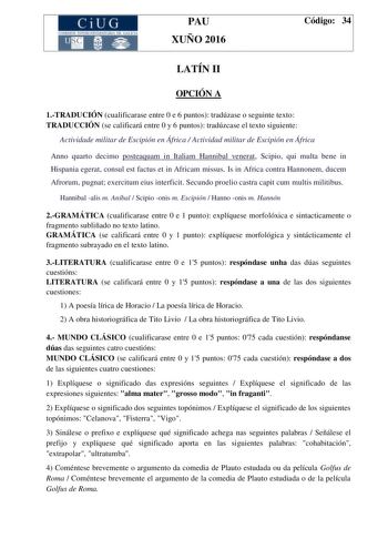 CiUG C ll KJ lTlltL lERIf RI lll l lCIA PAU XUÑO 2016 Código 34 LATÍN II OPCIÓN A 1TRADUCIÓN cualificarase entre 0 e 6 puntos tradúzase o seguinte texto TRADUCCIÓN se calificará entre 0 y 6 puntos tradúzcase el texto siguiente Actividade militar de Escipión en África  Actividad militar de Escipión en África Anno quarto decimo posteaquam in Italiam Hannibal venerat Scipio qui multa bene in Hispania egerat consul est factus et in Africam missus Is in Africa contra Hannonem ducem Afrorum pugnat ex…