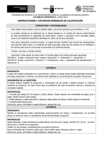 UNIVERSIDAD DE 111J MURCIA 1 1 Ih Región de Murcia Universidad Politécnica de Cartagena PRUEBAS DE ACCESO A LA UNIVERSIDAD PARA EL ALUMNADO DE BACHILLERATO 143 DIBUJO ARTÍSTICO II JUNIO 2015 INSTRUCCIONES Y CRITERIOS GENERALES DE CALIFICACIÓN ESTRUCTURA Y OPCIONALIDAD  Para realizar esta prueba el alumno deberá elegir una de las opciones que se ofrecen A ó B  La prueba consiste en la realización de un dibujo basado en un modelo del natural desarrollando en esta demostración la capacidad de obse…