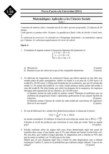 UIB M Prova daccés a la Universitat 2011 Matemtiques Aplicades a les Cincies Socials Model 2 Contestau de manera clara i raonada una de les dues opcions proposades Es disposa de 90 minuts Cada qestió es puntua sobre 10 punts La qualificació final sobté de dividir el total entre 4 Es valoraran la correcció i la claredat en el llenguatge matemtic i no matemtic emprat per lalumne Es valoraran negativament els errors de clcul Opció A 1 Considerau el segent sistema dequacions depenent del parmetre m…