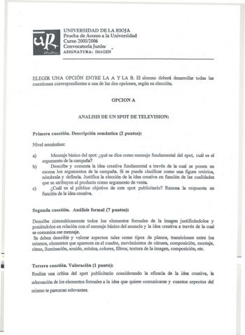 UNIVERSIDAD DE LA RIOJA Prueba de Acceso a la Universidad Curso 20052006 Convocatoria Junio  ASIGNATURA IMAGEN ELEGIR UNA OPCIÓN ENTRE LA A Y LA B El alumno deberá desarrollar todas las cuestiones correspondientes a una de las dos opciones según su elección OPCION A ANALISIS DE UN SPOT DE TELEVISION  Primera cuestión Descripción semántica 2 puntos Nivel semántico a Mensaje básico del spot qué se dice como mensaje fundamental del spot cuál es el argumento de la campaña b Describe y comenta la id…