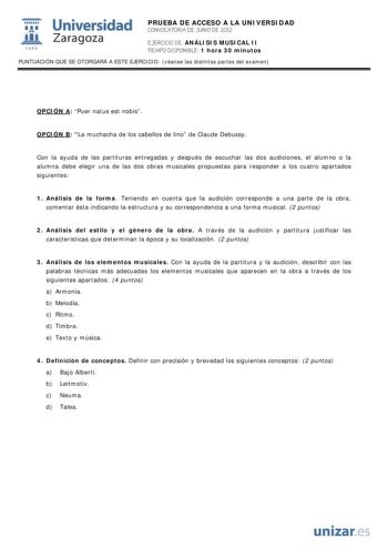i Universidad 111 Zaragoza 1542 PRUEBA DE ACCESO A LA UNIVERSIDAD CONVOCATORIA DE JUNIO DE 2012 EJERCICIO DE ANÁLISIS MUSICAL II TIEMPO DISPONIBLE 1 hora 30 minutos PUNTUACIÓN QUE SE OTORGARÁ A ESTE EJERCICIO véanse las distintas partes del examen OPCIÓN A Puer natus est nobis OPCIÓN B La muchacha de los cabellos de lino de Claude Debussy Con la ayuda de las partituras entregadas y después de escuchar las dos audiciones el alumno o la alumna debe elegir una de las dos obras musicales propuestas…