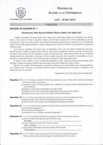 PRUEBAS DE ACCESO A LA UNIVERSIDAD UNIVERSIDAD DE CANTABRIA LOEJUNIO 2013 INGLÉS OPCIÓN DE EXAMEN N 1 Headmaster Who Banned Mobile Phones Makes the Right Call Academic standards at Burnage Media Arts College have soared since pupils were forbidden to use mobile phones The world for these youngsters began not with basic mobiles but with the BlackBerry and the touchscreen In their lives facetoface social contact often takes second place to electronic text Facebook and Skype Real life like playing…