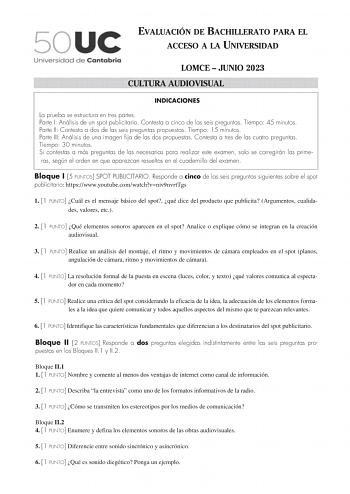 EVALUACIÓN DE BACHILLERATO PARA EL ACCESO A LA UNIVERSIDAD LOMCE  JUNIO 2023 CULTURA AUDIOVISUAL INDICACIONES La prueba se estructura en tres partes Parte I Análisis de un spot publicitario Contesta a cinco de las seis preguntas Tiempo 45 minutos Parte II Contesta a dos de las seis preguntas propuestas Tiempo 15 minutos Parte III Análisis de una imagen fija de las dos propuestas Contesta a tres de las cuatro preguntas Tiempo 30 minutos Si contestas a más preguntas de las necesarias para realiza…