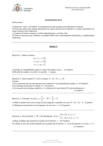 O  UNIVERSIDAD  11 DE VIEDO Pruebas de Acceso a la Universidad Curso 20122013 Instrucciones MATEMÁTICAS II a Duración 1 hora y 30 minutos La puntuación de cada pregunta está indicada en la misma b Tiene que elegir entre realizar únicamente los cuatro ejercicios de la Opción A o realizar únicamente los cuatro ejercicios de la Opción B c Conteste de forma razonada y escriba ordenadamente y con letra clara d Todos los procesos que conducen a resultados deben estar suficientemente justificados y co…