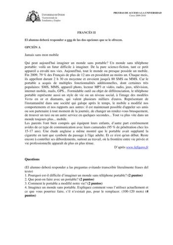 lVERSIDAD DE VIEDO Vicerrectorado de Estudiantes y Empleo PRUEBAS DE ACCESO A LA UNIVERSIDAD Curso 20092010 FRANCÉS II El alumno deberá responder a una de las dos opciones que se le ofrecen OPCIÓN A Jamais sans mon mobile Qui peut aujourdhui imaginer un monde sans portable Un monde sans téléphone portable voil un futur difficile  imaginer De la pure sciencefiction tant ce petit appareil a envahi nos vies Aujourdhui tout le monde ou presque possde un mobile Fin 2009 79  des Franais de plus de 12…