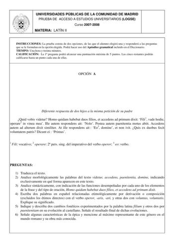 UNIVERSIDADES PÚBLICAS DE LA COMUNIDAD DE MADRID PRUEBA DE ACCESO A ESTUDIOS UNIVERSITARIOS LOGSE Curso 20072008 MATERIA LATÍN II INSTRUCCIONES La prueba consta de dos opciones de las que el alumno elegirá una y responderá a las preguntas que se le formulan en la opción elegida Podrá hacer uso del Apéndice gramatical incluido en el Diccionario TIEMPO Una hora y treinta minutos CALIFICACIÓN La 1 pregunta podrá alcanzar una puntuación máxima de 5 puntos Las cinco restantes podrán calificarse hast…