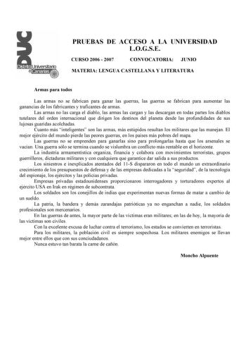 PRUEBAS DE ACCESO A LA UNIVERSIDAD LOGSE CURSO 2006  2007 CONVOCATORIA JUNIO MATERIA LENGUA CASTELLANA Y LITERATURA Armas para todos Las armas no se fabrican para ganar las guerras las guerras se fabrican para aumentar las ganancias de los fabricantes y traficantes de armas Las armas no las carga el diablo las armas las cargan y las descargan en todas partes los diablos tutelares del orden internacional que dirigen los destinos del planeta desde las profundidades de sus lujosas guaridas acolcha…