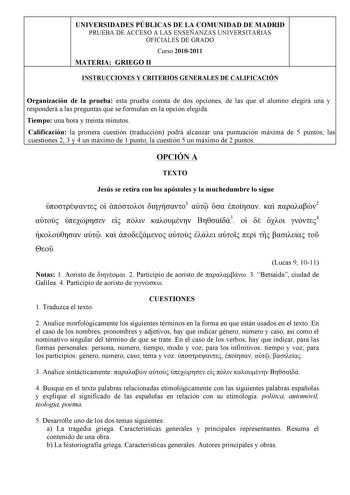 UNIVERSIDADES PÚBLICAS DE LA COMUNIDAD DE MADRID PRUEBA DE ACCESO A LAS ENSEÑANZAS UNIVERSITARIAS OFICIALES DE GRADO Curso 20102011 MATERIA GRIEGO II INSTRUCCIONES Y CRITERIOS GENERALES DE CALIFICACIÓN Organización de la prueba esta prueba consta de dos opciones de las que el alumno elegirá una y responderá a las preguntas que se formulan en la opción elegida Tiempo una hora y treinta minutos Calificación la primera cuestión traducción podrá alcanzar una puntuación máxima de 5 puntos las cuesti…