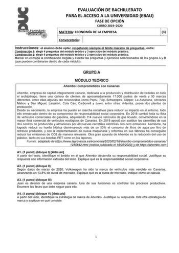 EVALUACIÓN DE BACHILLERATO PARA EL ACCESO A LA UNIVERSIDAD EBAU FASE DE OPCIÓN CURSO 20192020 MATERIA ECONOMÍA DE LA EMPRESA 3 Convocatoria  Instrucciones el alumno debe optar respetando siempre el límite máximo de preguntas entre Combinación 1 elegir 4 preguntas del módulo teórico y 3 ejercicios del módulo práctico Combinación 2 elegir 6 preguntas del módulo teórico y 2 ejercicios del módulo práctico Marcar en el mapa la combinación elegida y escribir las preguntas y ejercicios seleccionados d…