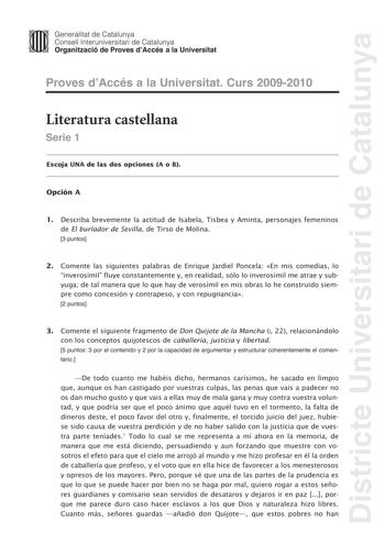 Districte Universitari de Catalunya JImm Generalitat de Catalunya Consell lnteruniversitari de Catalunya   Organització de Proves dAccés a la Universitat Proves dAccés a la Universitat Curs 20092010 Literatura castellana Serie 1 Escoja UNA de las dos opciones A o B Opción A 1 Describa brevemente la actitud de Isabela Tisbea y Aminta personajes femeninos de El burlador de Sevilla de Tirso de Molina 3 puntos 2 Comente las siguientes palabras de Enrique Jardiel Poncela En mis comedias lo inverosím…