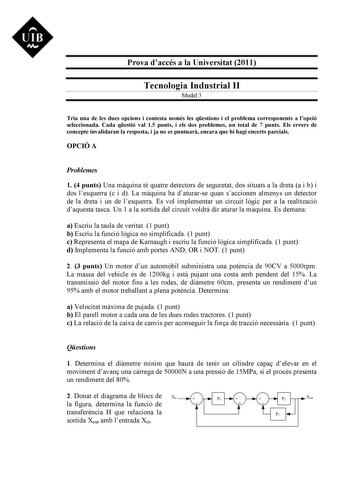 UIB M Prova daccés a la Universitat 2011 Tecnologia Industrial II Model 3 Tria una de les dues opcions i contesta només les qestions i el problema corresponents a lopció seleccionada Cada qestió val 15 punts i els dos problemes un total de 7 punts Els errors de concepte invalidaran la resposta i ja no es puntuar encara que hi hagi encerts parcials OPCIÓ A Problemes 1 4 punts Una mquina té quatre detectors de seguretat dos situats a la dreta a i b i dos lesquerra c i d La mquina ha daturarse qua…