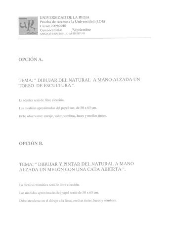 UNIVERSIDAD DE LA RIOJA Prueba de Acceso a la Universidad LOE Curso 20092010 Convocatoria  Septiembre ASIGNATURA DIBUJO ARTÍSTICO 11 OPCIÓN A TEMA  DIBUJAR DEL NATURAL A MANO ALZADA UN TORSO DE ESCULTURA La técnica será de libre elección Las medidas aproximadas del pape son de 50 x 65 cm Debe observarse encaje valor sombras luces y medias tintas OPCIÓN B TEMA  DIBUJAR Y PINTAR DEL NATURAL A MANO ALZADA UN MELÓN CON UNA CATA ABIERTA La técnica cromática será de libre elección Las medidas aproxim…