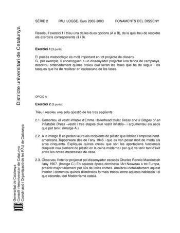 Districte universitari de Catalunya SRIE 2 PAU LOGSE Curs 20022003 FONAMENTS DEL DISSENY Resoleu lexercici 1 i trieu una de les dues opcions A o B de la qual heu de resoldre els exercicis corresponents 2 i 3 Exercici 1 3 punts El procés metodolgic és molt important en tot projecte de disseny Si per exemple li encarreguen a un dissenyador projectar una tenda de campanya descriviu ordenadament quines creieu que seran les fases que ha de seguir i les tasques que ha de realitzar en cadascuna de les…