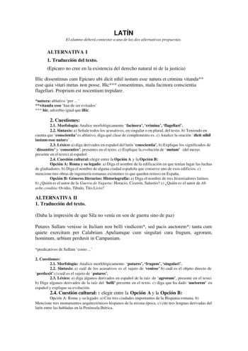 LATÍN El alumno deberá contestar a una de las dos alternativas propuestas ALTERNATIVA I 1 Traducción del texto Epicuro no cree en la existencia del derecho natural ni de la justicia Illic dissentimus cum Epicuro ubi dicit nihil iustum esse natura et crimina vitanda esse quia vitari metus non posse Hic consentimus mala facinora conscientia flagellari Proprium est nocentium trepidare natura ablativo por   vitanda esse han de ser evitados  hic adverbio igual que illic 2 Cuestiones 21 Morfología An…