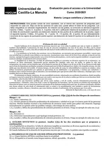 Evaluación para el acceso a la Universidad Curso 20202021 Materia Lengua castellana y Literatura II INSTRUCCIONES Esta prueba consta de cinco apartados con al menos dos opciones de preguntas para responder en cada uno Elija una de las opciones en cada caso puede alterar el orden de las preguntas Las faltas ortográficas se valorarán negativamente En relación con las grafías la corrección se atendrá al siguiente baremo 3 faltas 1 punto 4 2 puntos 5 3 puntos más de 5 calificación máxima de la prue…