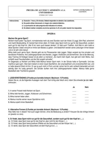 PRUEBA DE ACCESO Y ADMISIÓN A LA UNIVERSIDAD CURSO 20172018 LENGUA EXTRANJERA II ALEMÁN Instrucciones a Duración 1 hora y 30 minutos Deberá responder en alemán a las cuestiones b No podrá utilizar diccionario ni ningún otro material didáctico c La puntuación de cada pregunta está indicada en la misma d Se deberá realizar completa una de las opciones A o B sin poder mezclar las respuestas OPCIÓN A Machen Sie gerne Sport Norbert macht jeden Tag Sport normalerweise mehr als zwei Stunden nach der A…