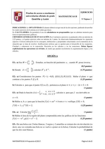 Pruebas de acceso a enseñanzas universitarias oficiales de grado Castilla y León MATEMÁTICAS II EJERCICIO N Páginas 2 INDICACIONES 1 OPTATIVIDAD El alumno deberá escoger una de las dos opciones pudiendo desarrollar los cuatro ejercicios de la misma en el orden que desee 2 CALCULADORA Se permitirá el uso de calculadoras no programables que no admitan memoria para texto ni representaciones gráficas CRITERIOS GENERALES DE EVALUACIÓN Los 4 primeros ejercicios se puntuarán sobre un máximo de 225 pun…