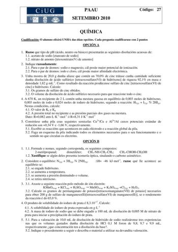 CiUG COMISIÓN INTERUNIVER ITARIA DE GAI ICIA PAAU SETEMBRO 2010 Código 27 QUÍMICA Cualificación O alumno elixirá UNHA das dúas opcións Cada pregunta cualificarase con 2 puntos OPCIÓN A 1 Razoe que tipo de pH ácido neutro ou básico presentarán as seguintes disolucións acuosas de 11 acetato de sodio etanoato de sodio 12 nitrato de amonio trioxonitratoV de amonio 2 Indique razoadamente 21 Para o par de átomos sodio e magnesio cál posúe maior potencial de ionización 22 Para o par de átomos iodo e c…