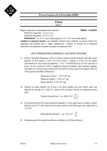 UIB Ni Prova daccés a la Universitat 2008 Física Model 3 Elegeix respondre una daquestes dues opcions TEMPS 15 HORES OPCIÓ A Preguntes 1 2 3 4 5 i 6 OPCIÓ B Preguntes 1 2 3 4 7 i 8 PUNTUACIÓ 1 2 3 i 4 1 punt cada pregunta 5 6 7 i 8 1 punt cada apartat Justifica la resposta sempre una resposta correcta sense justificar no puntua Escriu les respostes amb bolígraf blau o negre separantles i indicant el número de la pregunta clarament Les preguntes es poden contestar en qualsevol ordre LES 4 PREGUN…