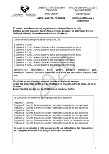 UNIBERTSITATERA SARTZEKO EBALUAZIOA 2020ko OHIKOA GAZTELANIA ETA LITERATURA EVALUACIÓN PARA EL ACCESO A LA UNIVERSIDAD ORDINARIA 2020 LENGUA CASTELLANA Y LITERATURA Ez ahaztu azterketako orrialde guztietan kodea jarri behar duzula Galdera guztiak erantzun behar dituzu orrialde zurietan ez azterketan bertan Galderak edozein hurrenkeratan erantzun ditzakezu Galdera bakoitzaren puntuazioa honako hau da 1 galdera 1 puntu 2 galdera 1 puntu Aukera bietariko bakar bati erantzun behar diozu 3 galdera 1…