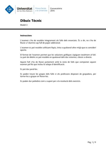 Universitat Prava daccés Convocatria de les Illes Balears a la Universitat 2015 Dibuix Tcnic Model 3 Instruccions Lexamen sha de resoldre íntegrament als fulls dels enunciats És a dir no sha de lliurar a lalumne cap full de paper addicional Lexamen es pot resoldre utilitzant llapis tinta o qualsevol altre mitj que es consideri oportú El format de lexamen permet que les solucions grfiques cpiguen totalment al full La part de didric es pot resoldre en qualsevol dels dos sistemes clssic o directe …