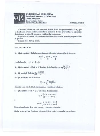 UNIVERSIDAD DE LA RIOJA  Pruebas de Acceso a la Universidad Curso 20042005 Convocatoria Junio  ASIGNATURA MATEMÁTICAS CURRÍCULO NUEVO   El alumno contestará a los ejercicios de una de las dos propuest A o B que se le ofrecen Nunca deberá contestar a ejercicios de una propuesta y a ejercicios distintos de la otra Es necesario justificar las respuestas Se permite el uso de calculadoras científicas siempre que no sean programables ni gráficas Tiempo Una hora y media PROPUESTA A 1 15 puntos Halla l…