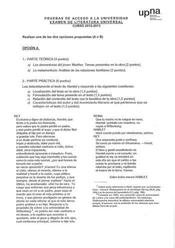 PRUEBAS DE ACCESO A LA UNIVERSIDAD EXAMEN DE LITERATURA UNIVERSAL CURSO 20122013 upJ NrO UJ10rUit f11 Realizar una de las dos opciones propuestas A o B OPCIÓN A 1 PARTE TEÓRICA 4 puntos a Las desventuras del joven Werlher Temas presentes en la obra 2 puntos b La metamorfosis Análisis de las relaciones familiares 2 puntos 2 PARTE PRÁCTICA 6 puntos Lea detenidamente el texto de Hamlet y responda a las siguientes cuestiones a Localización del texto en la obra 15 puntos b Formulación del tema prese…